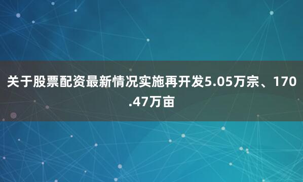 关于股票配资最新情况实施再开发5.05万宗、170.47万亩