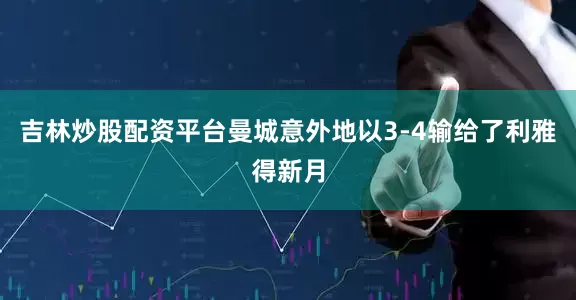 吉林炒股配资平台曼城意外地以3-4输给了利雅得新月