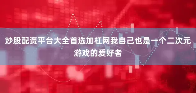 炒股配资平台大全首选加杠网我自己也是一个二次元游戏的爱好者