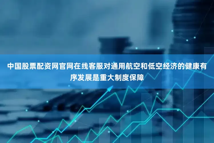 中国股票配资网官网在线客服对通用航空和低空经济的健康有序发展是重大制度保障