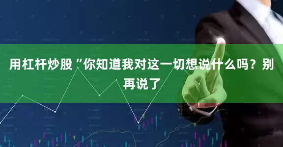 用杠杆炒股　　“你知道我对这一切想说什么吗？别再说了