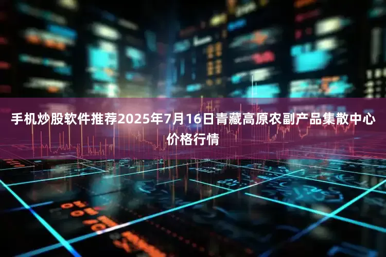 手机炒股软件推荐2025年7月16日青藏高原农副产品集散中心价格行情