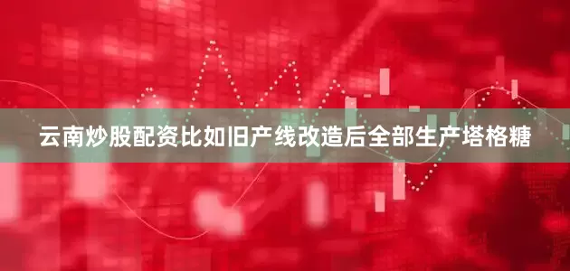 云南炒股配资比如旧产线改造后全部生产塔格糖