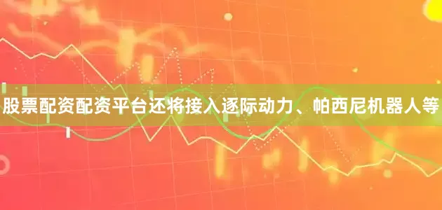 股票配资配资平台还将接入逐际动力、帕西尼机器人等