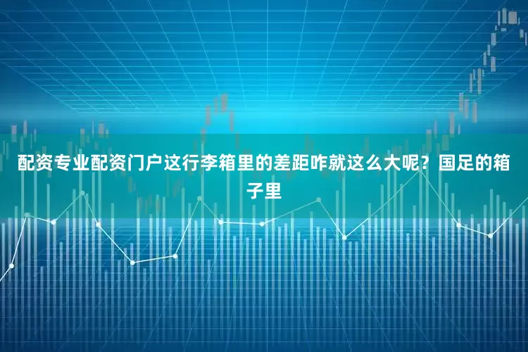配资专业配资门户这行李箱里的差距咋就这么大呢？国足的箱子里