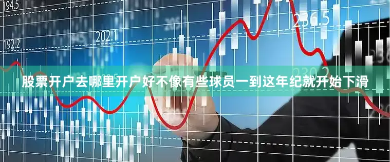 股票开户去哪里开户好不像有些球员一到这年纪就开始下滑