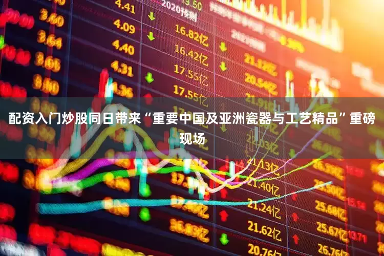 配资入门炒股同日带来“重要中国及亚洲瓷器与工艺精品”重磅现场