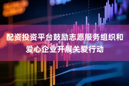 配资投资平台鼓励志愿服务组织和爱心企业开展关爱行动