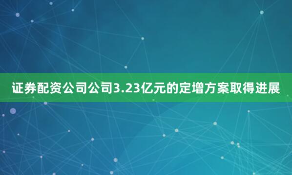 证券配资公司公司3.23亿元的定增方案取得进展